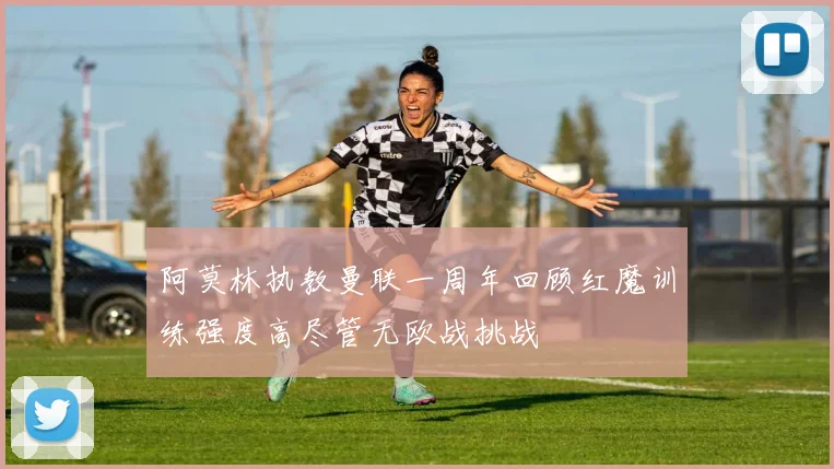 阿莫林执教曼联一周年回顾红魔训练强度高尽管无欧战挑战