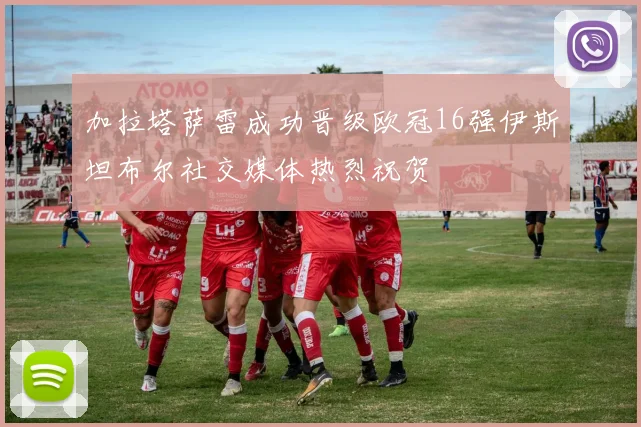 加拉塔萨雷成功晋级欧冠16强伊斯坦布尔社交媒体热烈祝贺