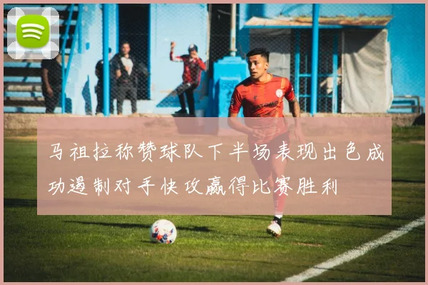 马祖拉称赞球队下半场表现出色成功遏制对手快攻赢得比赛胜利