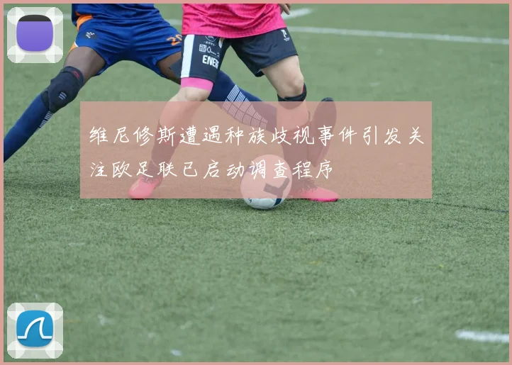 维尼修斯遭遇种族歧视事件引发关注欧足联已启动调查程序