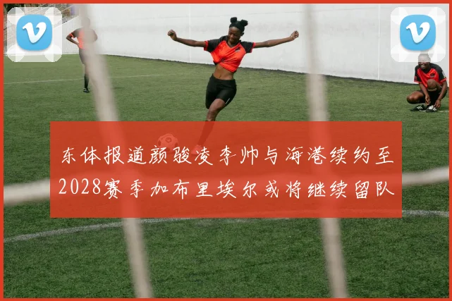 东体报道颜骏凌李帅与海港续约至2028赛季加布里埃尔或将继续留队