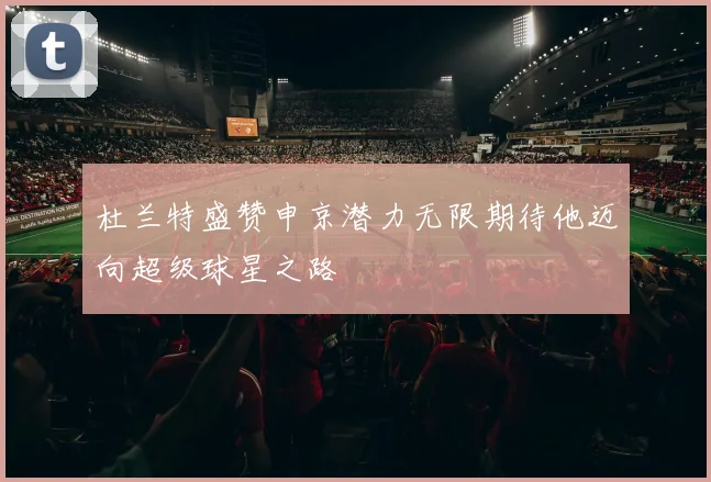 杜兰特盛赞申京潜力无限期待他迈向超级球星之路