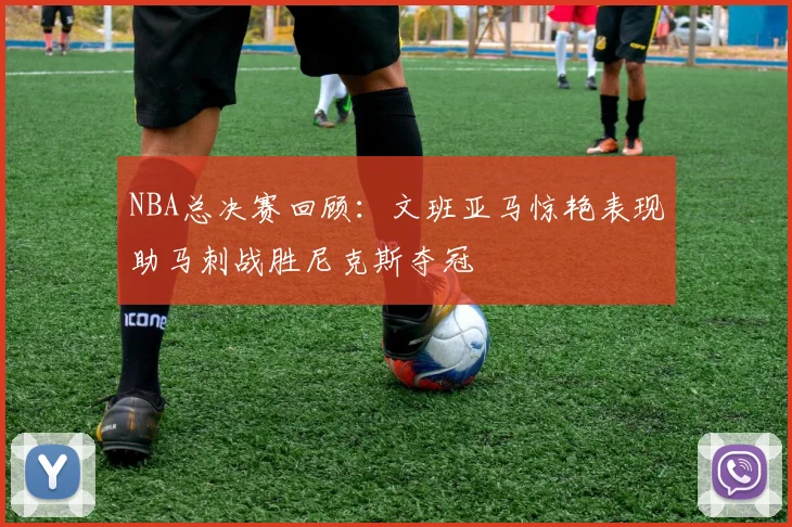NBA总决赛回顾：文班亚马惊艳表现助马刺战胜尼克斯夺冠