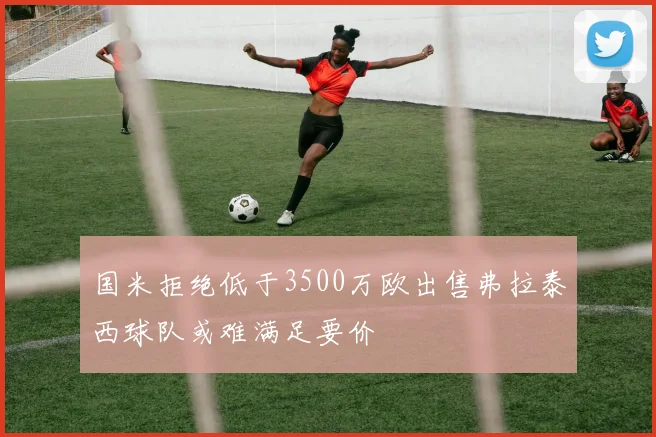 国米拒绝低于3500万欧出售弗拉泰西球队或难满足要价