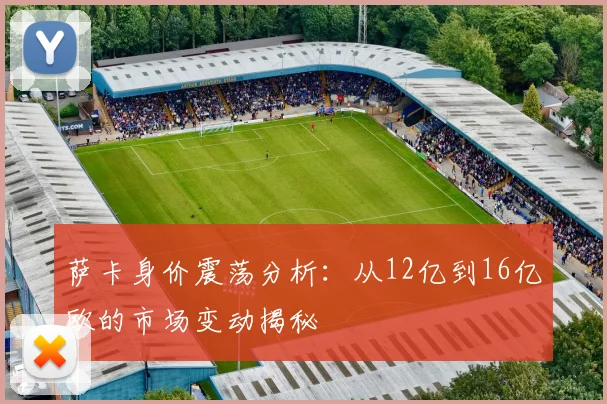 萨卡身价震荡分析：从12亿到16亿欧的市场变动揭秘
