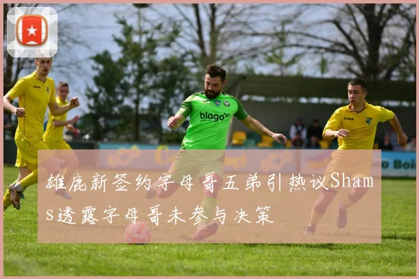 雄鹿新签约字母哥五弟引热议Shams透露字母哥未参与决策