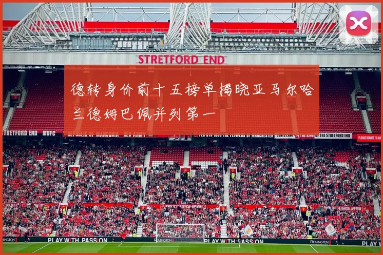德转身价前十五榜单揭晓亚马尔哈兰德姆巴佩并列第一