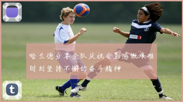 哈兰德分享全队庆祝合影感慨艰难时刻坚持不懈的奋斗精神
