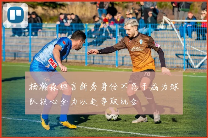 杨瀚森坦言新秀身份不急于成为球队核心全力以赴争取机会