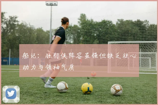 船记：独行侠阵容虽强但缺乏核心动力与领袖气质