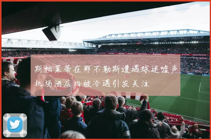 斯帕莱蒂在那不勒斯遭遇球迷嘘声机场酒店均被冷遇引发关注