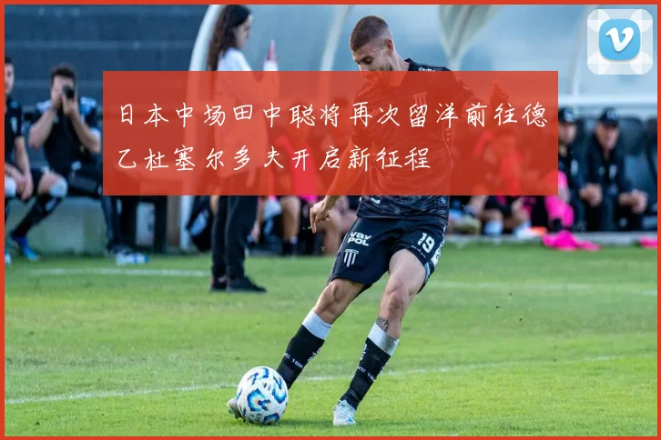 日本中场田中聪将再次留洋前往德乙杜塞尔多夫开启新征程