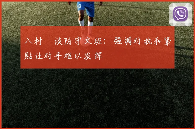 八村塁谈防守文班：强调对抗和紧贴让对手难以发挥