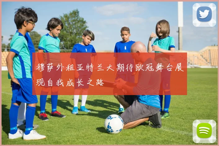 穆萨外租亚特兰大期待欧冠舞台展现自我成长之路