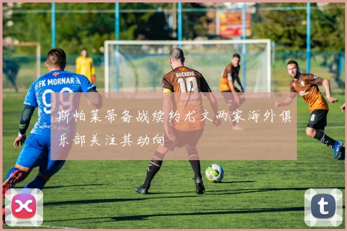 斯帕莱蒂备战续约尤文两家海外俱乐部关注其动向