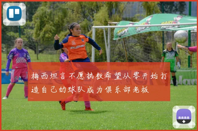 梅西坦言不愿执教希望从零开始打造自己的球队成为俱乐部老板