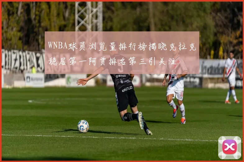 WNBA球员浏览量排行榜揭晓克拉克稳居第一阿贾排名第三引关注