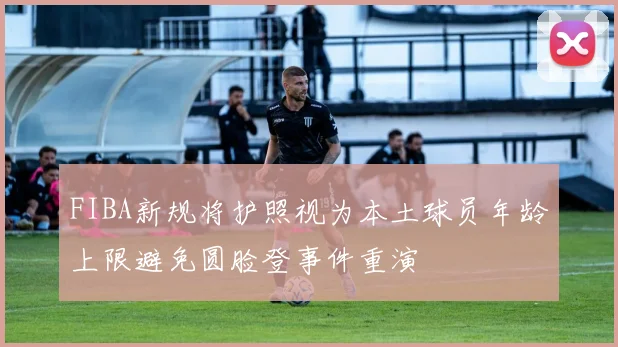 FIBA新规将护照视为本土球员年龄上限避免圆脸登事件重演