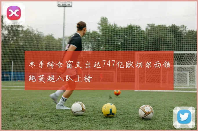 冬季转会窗支出达747亿欧切尔西领跑英超八队上榜