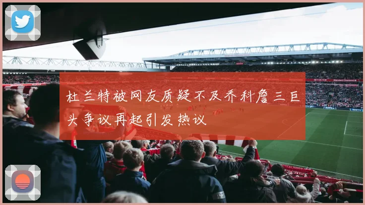 杜兰特被网友质疑不及乔科詹三巨头争议再起引发热议