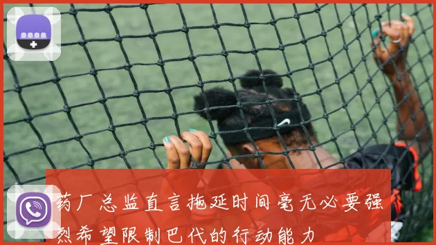 药厂总监直言拖延时间毫无必要强烈希望限制巴代的行动能力