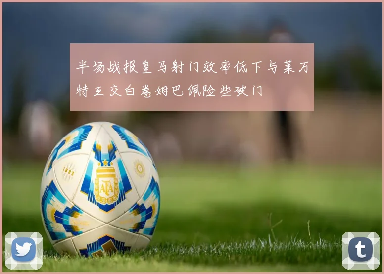 半场战报皇马射门效率低下与莱万特互交白卷姆巴佩险些破门