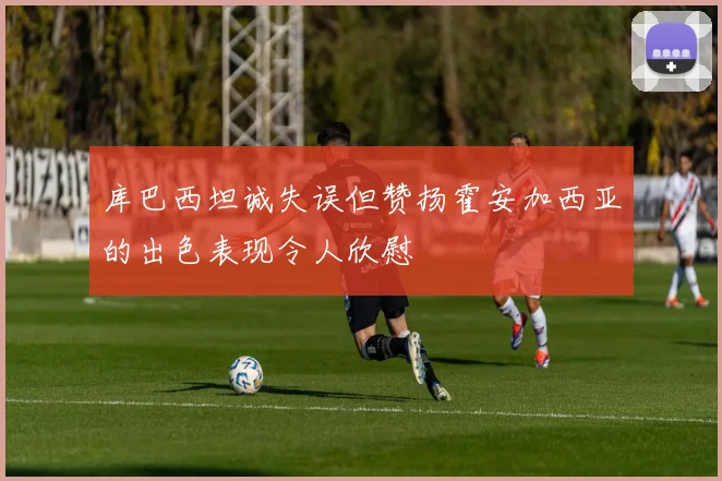 库巴西坦诚失误但赞扬霍安加西亚的出色表现令人欣慰