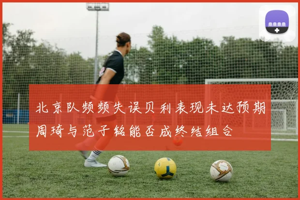 北京队频频失误贝利表现未达预期周琦与范子铭能否成终结组合