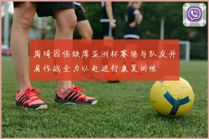 周琦因伤缺席亚洲杯赛场与队友并肩作战全力以赴进行康复训练
