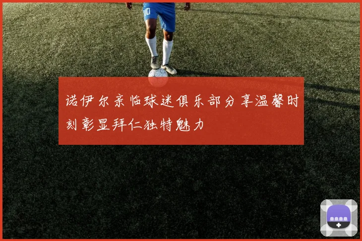 诺伊尔亲临球迷俱乐部分享温馨时刻彰显拜仁独特魅力