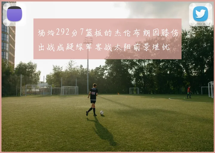 场均292分7篮板的杰伦布朗因膝伤出战成疑绿军客战太阳前景堪忧