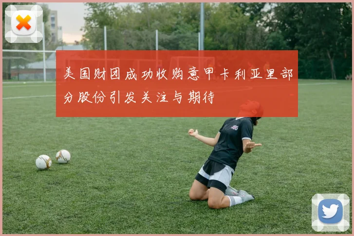 美国财团成功收购意甲卡利亚里部分股份引发关注与期待
