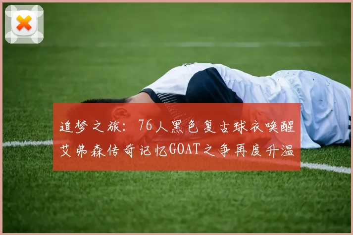 追梦之旅：76人黑色复古球衣唤醒艾弗森传奇记忆GOAT之争再度升温
