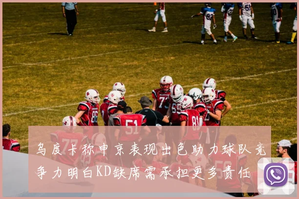 乌度卡称申京表现出色助力球队竞争力明白KD缺席需承担更多责任