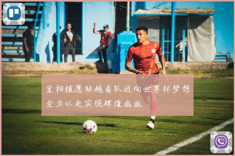 金相植愿助越南队迈向世界杯梦想全力以赴实现辉煌成就