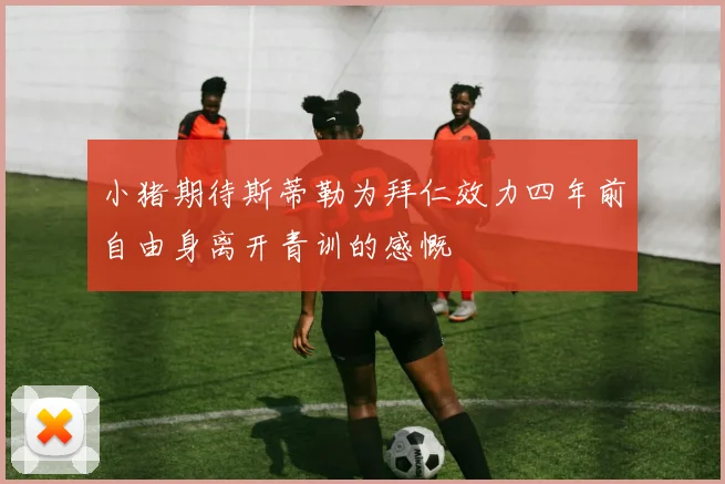 小猪期待斯蒂勒为拜仁效力四年前自由身离开青训的感慨